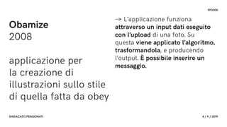 FF3300
SINDACATO PENSIONATI 4 / 9 / 2019
Obamize
2008
applicazione per
la creazione di
illustrazioni sullo stile
di quella fatta da obey
→ L’applicazione funziona
attraverso un input dati eseguito
con l’upload di una foto. Su
questa viene applicato l’algoritmo,
trasformandola, e producendo
l’output. È possibile inserire un
messaggio.
 
