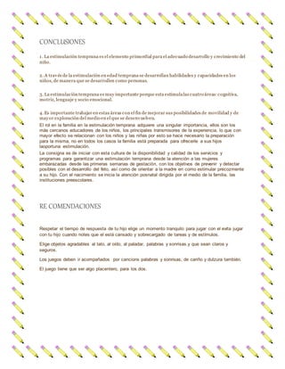 CONCLUSIONES
1. La estimulación temprana es el elemento primordial para el adecuado desarrollo y crecimiento del
niño.
2. A través de la estimulación en edad temprana se desarrollan habilidades y capacidades en los
niños, de manera que se desarrollen como personas.
3. La estimulación temprana es muy importante porque esta estimulalas cuatro áreas:cognitiva,
motriz, lenguaje y socio emocional.
4. Es importante trabajar en estas áreas con el fin de mejorar sus posibilidades de movilidad y de
mayor exploración del medio en el que se desenvuelven.
El rol en la familia en la estimulación temprana adquiere una singular importancia, ellos son los
más cercanos educadores de los niños, los principales transmisores de la experiencia, lo que con
mayor efecto se relacionan con los niños y las niñas por esto se hace necesario la preparación
para la misma, no en todos los casos la familia está preparada para ofrecerle a sus hijos
laoportuna estimulación.
La consigna es de iniciar con esta cultura de la disponibilidad y calidad de los servicios y
programas para garantizar una estimulación temprana desde la atención a las mujeres
embarazadas desde las primeras semanas de gestación, con los objetivos de prevenir y detectar
posibles con el desarrollo del feto, así como de orientar a la madre en como estimular precozmente
a su hijo. Con el nacimiento se inicia la atención posnatal dirigida por el medio de la familia, las
instituciones preescolares.
RE COMENDACIONES
Respetar el tiempo de respuesta de tu hijo elige un momento tranquilo para jugar con el evita jugar
con tu hijo cuando notes que el está cansado y sobrecargado de tareas y de estímulos.
Elige objetos agradables al tato, al oído, al paladar, palabras y sonrisas.y que sean claros y
seguros.
Los juegos deben ir acompañados por cancions palabras y sonrisas, de cariño y dulzura también.
El juego tiene que ser algo placentero, para los dos.
 