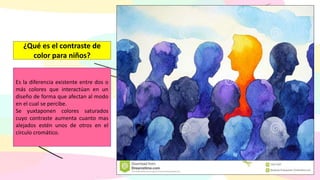 Es la diferencia existente entre dos o
más colores que interactúan en un
diseño de forma que afectan al modo
en el cual se percibe.
Se yuxtaponen colores saturados
cuyo contraste aumenta cuanto mas
alejados estén unos de otros en el
círculo cromático.
¿Qué es el contraste de
color para niños?
 