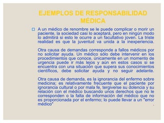 EJEMPLOS DE RESPONSABILIDAD
MÉDICA
 A un médico de renombre se le puede complicar o morir un
paciente, la sociedad casi lo aceptará, pero en ningún modo
lo admitirá si esto le ocurre a un facultativo joven. La triste
realidad es que la juventud va unida a la inexperiencia.
Otra causa de demandas corresponde a fallos médicos por
no solicitar ayuda. Un médico sólo debe intervenir en los
procedimientos que conoce, únicamente en un momento de
urgencia puede ir más lejos y aún en estos casos si se
encuentra con una situación que supera sus conocimientos
científicos, debe solicitar ayuda y no seguir adelante.
Otra causa de demanda, es la ignorancia del enfermo sobre
medicina; es relativamente frecuente que el paciente por
ignorancia cultural o por mala fe, tergiverse su dolencia y su
relación con el médico buscando unos derechos que no le
corresponden o la falta de información del médico que no
es proporcionada por el enfermo; lo puede llevar a un "error
médico" .
 