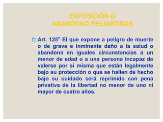 EXPOSICIÓN O
ABANDONO PELIGROSOS
 Art. 125° El que expone a peligro de muerte
o de grave e inminente daño a la salud o
abandona en iguales circunstancias a un
menor de edad o a una persona incapaz de
valerse por sí misma que están legalmente
bajo su protección o que se hallen de hecho
bajo su cuidado será reprimido con pena
privativa de la libertad no menor de uno ni
mayor de cuatro años.
 