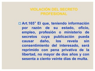 VIOLACIÓN DEL SECRETO
PROFESIONAL
 Art.165° El que, teniendo información
por razón de su estado, oficio,
empleo, profesión o ministerio de
secretos cuya publicación pueda
causar daño, los revela sin
consentimiento del interesado, será
reprimido con pena privativa de la
libertad, no mayor de dos años y con
sesenta a ciento veinte días de multa.
 