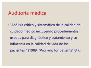 Auditoria médica
◦ "Análisis crítico y sistemático de la calidad del
cuidado médico incluyendo procedimientos
usados para diagnóstico y tratamiento y su
influencia en la calidad de vida de los
pacientes " (1989, "Working for patients" U.K.).
 