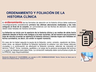 ORDENAMIENTO Y FOLIACIÓN DE LA
HISTORIA CLÍNICA
Resolución Ministerial N° 214-2018/MINSA, que aprueba la NTS 139-MINSA/2018/DGAIN “Norma Técnica de Salud para la
Gestión de la Historia Clínica“. Numeral 4.2.21 y 4.2.22
El ordenamiento de los formatos de atención en la historia clínica debe realizarse
cronológicamente considerando primero las últimas atenciones realizadas y las más
antiguas al final de la carpeta, en concordancia con las fechas de atención, las cuales
deben estar foliadas de manera correctas.
La foliación se inicia con la apertura de la historia clínica y se realiza de atrás hacia
adelante (desde la fecha más antigua a la más reciente), de tal manera que la primera
hoja de escrito (cuando se apertura la historia clínica) y demás hojas son foliadas en
forma correlativa, es decir, sin omitir ni repetir números.
En caso de no haber seguido la pauta de la foliación, como: omisión, repetición de folios,
entre otros, se deberá rectificar la foliación tachando la anterior con dos líneas oblicuas
cruzadas y a continuación se efectuará la foliación correcta, además de colocarle el
término "VALE", firma, nombres, apellidos y el cargo de la persona encargada del archivo
o a quien se designe para tales fines. La corrección realizada debe comunicarse al jefe de
la IPRESS, bajo responsabilidad.
2020
2021
2022
 
