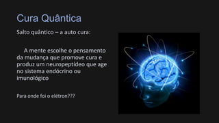 Cura Quântica
Salto quântico – a auto cura:
A mente escolhe o pensamento
da mudança que promove cura e
produz um neuropeptídeo que age
no sistema endócrino ou
imunológico
Para onde foi o elétron???
 