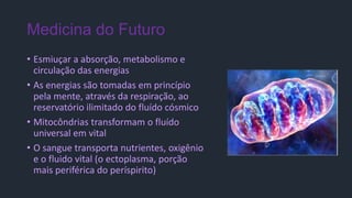 Medicina do Futuro
• Esmiuçar a absorção, metabolismo e
circulação das energias
• As energias são tomadas em princípio
pela mente, através da respiração, ao
reservatório ilimitado do fluído cósmico
• Mitocôndrias transformam o fluído
universal em vital
• O sangue transporta nutrientes, oxigênio
e o fluido vital (o ectoplasma, porção
mais periférica do períspirito)
 