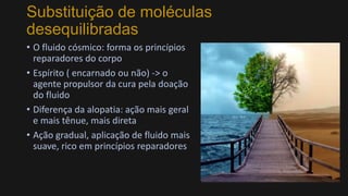 Substituição de moléculas
desequilibradas
• O fluido cósmico: forma os princípios
reparadores do corpo
• Espírito ( encarnado ou não) -> o
agente propulsor da cura pela doação
do fluido
• Diferença da alopatia: ação mais geral
e mais tênue, mais direta
• Ação gradual, aplicação de fluido mais
suave, rico em princípios reparadores
 