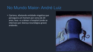 No Mundo Maior- André Luiz
• Cipriana, afastando entidade vingativa que
perseguira um homem por cerca de 20
anos, leva –o a deixar o hospital (onde se
internara por doença neurológica grave)
andando.
 