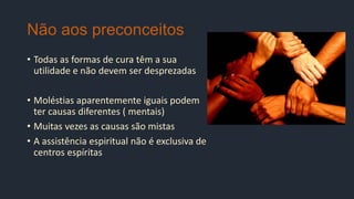 Não aos preconceitos
• Todas as formas de cura têm a sua
utilidade e não devem ser desprezadas
• Moléstias aparentemente iguais podem
ter causas diferentes ( mentais)
• Muitas vezes as causas são mistas
• A assistência espiritual não é exclusiva de
centros espíritas
 