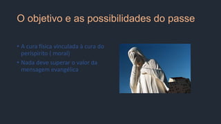 O objetivo e as possibilidades do passe
• A cura física vinculada à cura do
períspirito ( moral)
• Nada deve superar o valor da
mensagem evangélica
 