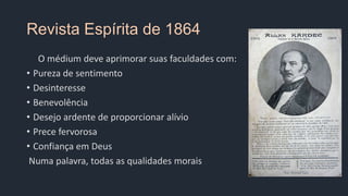 Revista Espírita de 1864
O médium deve aprimorar suas faculdades com:
• Pureza de sentimento
• Desinteresse
• Benevolência
• Desejo ardente de proporcionar alívio
• Prece fervorosa
• Confiança em Deus
Numa palavra, todas as qualidades morais
 