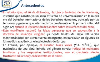 • En el año 1924, el 26 de diciembre, la Liga o Sociedad de las Naciones,
instancia que constituyó un serio esfuerzo de universalización en la nueva
era del Derecho Internacional de los Derechos Humanos, truncado por las
tensiones y guerras que intermediaron cruelmente en la primera mitad del
Siglo XX; aprobó la Declaración de Ginebra sobre los Derechos del Niño.
• Este manifiesto resumió las ideas generales que en subversión a la
doctrina de situación irregular, ya desde finales del siglo XIX venían
manifestándose con cierta fuerza emergente, en particular en algunos de
los medios académicos e intelectuales de Europa.
• En Francia, por ejemplo, el escritor Julies Vallés (“EL NIÑO”), que
tratándose de una obra literaria del género novela, refleja los maltratos
familiares y las respuestas institucionales, con el creciente efecto
frustrante en la vida y el desarrollo de la niñez.
Antecedentes
 
