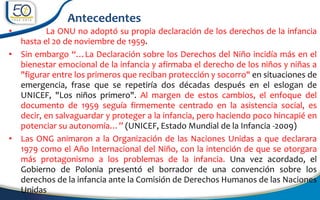 • La ONU no adoptó su propia declaración de los derechos de la infancia
hasta el 20 de noviembre de 1959.
• Sin embargo “…La Declaración sobre los Derechos del Niño incidía más en el
bienestar emocional de la infancia y afirmaba el derecho de los niños y niñas a
"figurar entre los primeros que reciban protección y socorro" en situaciones de
emergencia, frase que se repetiría dos décadas después en el eslogan de
UNICEF, "Los niños primero". Al margen de estos cambios, el enfoque del
documento de 1959 seguía firmemente centrado en la asistencia social, es
decir, en salvaguardar y proteger a la infancia, pero haciendo poco hincapié en
potenciar su autonomía…” (UNICEF, Estado Mundial de la Infancia -2009)
• Las ONG animaron a la Organización de las Naciones Unidas a que declarara
1979 como el Año Internacional del Niño, con la intención de que se otorgara
más protagonismo a los problemas de la infancia. Una vez acordado, el
Gobierno de Polonia presentó el borrador de una convención sobre los
derechos de la infancia ante la Comisión de Derechos Humanos de las Naciones
Unidas
Antecedentes
 