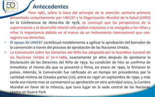 • Para 1987, sobre la base del principio de la atención sanitaria primaria
presentado conjuntamente por UNICEF y la Organización Mundial de la Salud (OMS)
en la Conferencia de Alma-Ata de 1978, se concluyó que las perspectivas de la
supervivencia y el desarrollo infantil sólo podían mejorarse si se otorgaba a los niños y
niñas la importancia debida en el marco de un instrumento internacional que con-
sagrara sus derechos.
• El apoyo de UNICEF contribuyó notablemente a agilizar la aprobación del borrador de
la convención a través del proceso de aprobación de las Naciones Unidas.
• La Convención sobre los Derechos del Niño fue adoptada por la Asamblea General de
las Naciones Unidas el 20-11-1989, exactamente 30 años después de aprobarse la
Declaración de los Derechos del Niño de 1959. Su condición de hito se confirma de
inmediato: el mismo día que se presentó a firma, en enero de 1990, la firmaron 61
países. Además, la Convención fue ratificada en un tiempo sin precedentes por la
cantidad mínima de Estados partes (20), entró en vigor en septiembre de 1990, y más
tarde ese mismo mes se conmemoró su aprobación en otra actividad única, la Cumbre
Mundial en favor de la Infancia, que tuvo lugar en la sede central de las Naciones
Unidas en Nueva York
Antecedentes
 