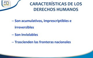 – Son acumulativos, imprescriptibles e
irreversibles
– Son inviolables
– Trascienden las fronteras nacionales
CARACTERÍSTICAS DE LOS
DERECHOS HUMANOS
 