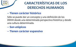 – Tienen carácter histórico
Sólo se puede dar un concepto y una definición de los
DDHH desde una determinada perspectiva histórica y desde
una cultura determinada.
– Son utópicos
– Tienen carácter expansivo
CARACTERÍSTICAS DE LOS
DERECHOS HUMANOS
 