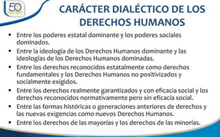  Entre los poderes estatal dominante y los poderes sociales
dominados.
 Entre la ideología de los Derechos Humanos dominante y las
ideologías de los Derechos Humanos dominadas.
 Entre los derechos reconocidos estatalmente como derechos
fundamentales y los Derechos Humanos no positivizados y
socialmente exigidos.
 Entre los derechos realmente garantizados y con eficacia social y los
derechos reconocidos normativamente pero sin eficacia social.
 Entre las formas históricas o generaciones anteriores de derechos y
las nuevas exigencias como nuevos Derechos Humanos.
 Entre los derechos de las mayorías y los derechos de las minorías.
CARÁCTER DIALÉCTICO DE LOS
DERECHOS HUMANOS
 