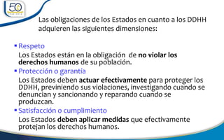 Las obligaciones de los Estados en cuanto a los DDHH
adquieren las siguientes dimensiones:
Respeto
Los Estados están en la obligación de no violar los
derechos humanos de su población.
Protección o garantía
Los Estados deben actuar efectivamente para proteger los
DDHH, previniendo sus violaciones, investigando cuando se
denuncian y sancionando y reparando cuando se
produzcan.
Satisfacción o cumplimiento
Los Estados deben aplicar medidas que efectivamente
protejan los derechos humanos.
 