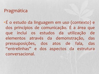 PragmáticaÉ o estudo da linguagem em uso (contexto) e dos princípios de comunicação. É a área que que inclui os estudos da utilização de elementos através da demonstração, das pressuposições, dos atos de fala, das “entrelinhas” e dos aspectos da estrutura conversacional.