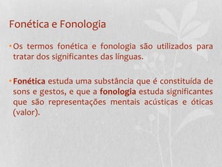 Fonética e FonologiaOs termos fonética e fonologia são utilizados para tratar dos significantes das línguas.Fonética estuda uma substância que é constituída de sons e gestos, e que a fonologia estuda significantes que são representações mentais acústicas e óticas (valor). 