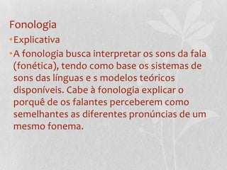 FonologiaExplicativaA fonologia busca interpretar os sons da fala (fonética), tendo como base os sistemas de sons das línguas e s modelos teóricos disponíveis. Cabe à fonologia explicar o porquê de os falantes perceberem como semelhantes as diferentes pronúncias de um mesmo fonema.