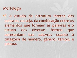 MorfologiaÉ o estudo da estrutura interna das palavras, ou seja, da combinação entre os elementos que formam as palavras e o estudo das diversas formas que apresentam tais palavras quanto à categoria de número, gênero, tempo, e pessoa.