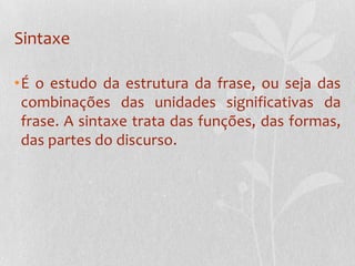 SintaxeÉ o estudo da estrutura da frase, ou seja das combinações das unidades significativas da frase. A sintaxe trata das funções, das formas, das partes do discurso.