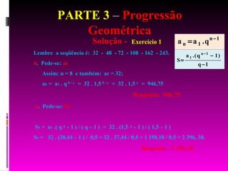 PARTE 3  –  Progressão Geométrica Solução -  Exercício 1 Lembre  a seqüência é:  32  -  48  - 72  - 108  - 162  - 243. b .  Pede-se:  a 8 Assim: n = 8  e também:  a 1  = 32; a 8  =  a 1  . q   8 – 1   =  32 . 1,5   8 – 1   =  32 . 1,5   7  =  946,75 Resposta:  946,75  c .  Pede-se:  S 9 S 9  =  a 1  .( q  9  - 1 ) / ( q – 1 )  =  32 . (1,5   9  – 1 ) / ( 1,5 – 1 ) S 9  =  32 . (38,44 – 1 ) /  0,5 = 32 . 37,44 / 0,5 = 1 198,18 / 0,5 = 2 396, 38. Resposta:  2 396,38  
