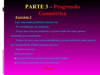 PARTE 3  –  Progressão Geométrica Exercício 2 Uma construção geométrica consiste em:  Ter inicialmente um quadrado; Traçar uma reta perpendicular ao ponto médio dos lados opostos, formando novos quadrados; Traçar, de novo, uma reta perpendicular ao ponto médio dos lados opostos de cada quadrado obtidos no passo anterior; Repetir o anterior. Pede para achar: Na sexta divisão o número de quadrados obtidos; O total de quadrados até a sexta divisão. Solução 