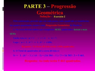 PARTE 3  –  Progressão Geométrica Solução -  Exercício 2 Pela construção, percebe que em cada passo, cada quadrado se transforma em quatro quadrados, assim é uma  Progressão Geométrica  de Razão 4. a. Na sexta divisão indica que completou  SETE  quadrados ( Inicial e mais SEIS)   Então tem-se:  a 1  = 1  ;  r = 4  e  n = 7. Logo :  a 7  =  1 . 4   7 – 1   =  1 . 4   6   =  4 096. Resposta : Na Sexta Divisão terão: 4 096 quadrados.  b. O Total de quadrados até a sexta divisão é: S 7  =  1 . (4   7  – 1 ) / (4 – 1) = (16 384 – 1 ) / 3 = 16 383 / 3 = 5 461. Resposta: Ao todo terão 5 461 quadrados. 