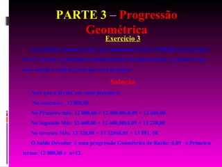 PARTE 3  –  Progressão Geométrica Exercício 3 Um cidadão conseguiu fazer um empréstimo de R$ 12 000,00 à taxa de juro de 5% ao mês, e calculado no Saldo Devedor do mês anterior. Ao final de um ano, calcule o total de juros que terá de pagar. Solução Note que a dívida, em cada período é: No contrato:  12 000,00 No Primeiro mês: 12 000,00 + 12 000,00x0,05 = 12 600,00 No Segundo Mês: 12 600,00 + 12 600,00x0,05 = 13 230,00 No terceiro Mês: 13 320,00 + 13 320x0,05 = 13 891, 50 O Saldo Devedor  é uma progressão Geométrica de Razão: 0,05  e Primeiro termo: 12 000,00 e  n=12. 