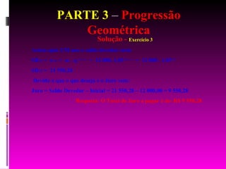 PARTE 3  –  Progressão Geométrica Solução -  Exercício 3 Assim após UM ano o saldo devedor será: SD 12  =  a  12  =  a 1  . q   12 – 1   =  12 000. 1,05   12 – 1   =  12 000 . 1,05   11  SD 12  =  21 550,28   Devido a que o que deseja é o Juro vem: Juro = Saldo Devedor – Inicial = 21 550,28 – 12 000,00 = 9 550,28 Resposta: O Total de Juro a pagar é de: R$ 9 550,28 