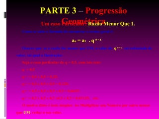 PARTE 3  –  Progressão Geométrica Um caso Particular:  Razão Menor Que 1. Como se sabe a fórmula de encontrar o termo geral é: a n  = a 1   . q   n – 1   Ocorre que  se a razão for menor que UM, o valor de  q   n – 1   vai reduzindo de valor, tal qual a Ilustração: Seja o caso particular de q = 0,5, com isto tem: q  = 0,5 q   2   = 0,5 x 0,5 = 0,25; q   3   = 0,5 x 0,5 x 0,5 = 0,125; q   4   = 0,5 x 0,5 x 0,5 x 0,5 = 0,0625; q   5   = 0,5 x 0,5 x 0,5 x0,5 x 0,5 = 0,03125;  etc. O motivo disto é bem simples: Ao Multiplicar um Número por outro menor que  UM , reduz o seu valor. 