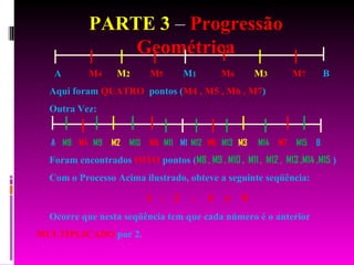 PARTE 3  –  Progressão Geométrica A  M 4   M 2   M 5   M 1   M 6   M 3   M 7   B Aqui foram  QUATRO   pontos ( M4 , M5 , M6 , M7 ) Outra Vez: A  M8   M4   M9   M2   M10   M5  M11   M1  M12   M6   M13   M3   M14   M7   M15   B Foram encontrados  OITO  pontos ( M8 , M9 , M10 ,  M11 ,  M12 ,  M13 ,M14 ,M15  ) Com o Processo Acima ilustrado, obteve a seguinte seqüência: 1  -  2  -  4  e  8 Ocorre que nesta seqüência tem que cada número é o anterior  MULTIPLICADO  por 2.  