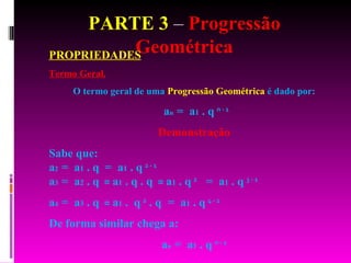 PARTE 3  –  Progressão Geométrica PROPRIEDADES Termo Geral. O termo geral de uma  Progressão Geométrica  é dado por: a n  =  a 1  . q   n - 1   Demonstração Sabe que: a 2  =  a 1  . q   =  a 1  . q   2 - 1   a 3  =  a 2  . q   =  a 1  . q . q   =  a 1  . q   2   =  a 1  . q   3 - 1   a 4  =  a 3  . q   =  a 1  .  q   2  . q  =  a 1  . q   4 - 1   De forma similar chega a:  a n  =  a 1  . q   n - 1 