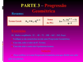 PARTE 3  –  Progressão Geométrica Resumo: Exercícios 01.  Dada a seqüência:  32  -  48  - 72  - 108  - 162  - 243. Faça: Verifique se ela caracteriza ou não uma Progressão Geométrica; Caso sim, ache o valor do 8º. Termo; Caso sim ache a soma dos 9 primeiros termos. Solução a . Para verificar se é uma Progressão Geométrica tem que dividir um valor pelo seu anterior.  