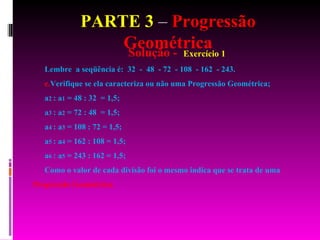 PARTE 3  –  Progressão Geométrica Solução -  Exercício 1 Lembre  a seqüência é:  32  -  48  - 72  - 108  - 162  - 243. Verifique se ela caracteriza ou não uma Progressão Geométrica; a 2  : a 1  = 48 : 32  = 1,5; a 3  : a 2  = 72 : 48  = 1,5; a 4  : a 3  = 108 : 72 = 1,5; a 5  : a 4  = 162 : 108 = 1,5; a 6  : a 5  = 243 : 162 = 1,5; Como o valor de cada divisão foi o mesmo indica que se trata de uma  Progressão Geométrica. 