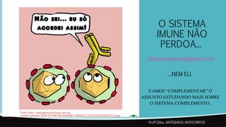 O SISTEMA
IMUNE NÃO
PERDOA...
zilkananeslima@gmail.com
...NEM EU.
VAMOS “COMPLEMENTAR” O
ASSUNTO ESTUDANDO MAIS SOBRE
O SISTEMA COMPLEMENTO.
Profª.Zilka: ANTÍGENOS-ANTICORPOS
Fonte: http://www.ageracaociencia.com/wp-
content/uploads/2016/03/946138_458258617700169_3717676765037045179_n.png
 