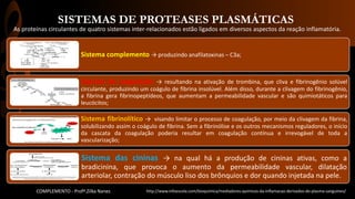 SISTEMAS DE PROTEASES PLASMÁTICAS
Sistema complemento → produzindo anafilatoxinas – C3a;
Sistema de coagulação → resultando na ativação de trombina, que cliva e fibrinogênio solúvel
circulante, produzindo um coágulo de fibrina insolúvel. Além disso, durante a clivagem do fibrinogênio,
a fibrina gera fibrinopeptídeos, que aumentam a permeabilidade vascular e são quimiotáticos para
leucócitos;
Sistema fibrinolítico → visando limitar o processo de coagulação, por meio da clivagem da fibrina,
solubilizando assim o coágulo de fibrina. Sem a fibrinólise e os outros mecanismos reguladores, o início
da cascata da coagulação poderia resultar em coagulação contínua e irrevogável de toda a
vascularização;
Sistema das cininas → na qual há a produção de cininas ativas, como a
bradicinina, que provoca o aumento da permeabilidade vascular, dilatação
arteriolar, contração do músculo liso dos brônquios e dor quando injetada na pele.
As proteínas circulantes de quatro sistemas inter-relacionados estão ligados em diversos aspectos da reação inflamatória.
http://www.infoescola.com/bioquimica/mediadores-quimicos-da-inflamacao-derivados-do-plasma-sanguineo/COMPLEMENTO - Profª.Zilka Nanes
 