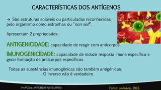 CARACTERÍSTICAS DOS ANTÍGENOS
→ São estruturas solúveis ou particuladas reconhecidas
pelo organismo como estranhas ou “non self”.
Apresentam 2 propriedades:
ANTIGENICIDADE: capacidade de reagir com anticorpos.
IMUNOGENICIDADE: capacidade de induzir resposta imune específica e
gerar formação de anticorpos específicos.
Todas as substâncias imunogênicas são também antigênicas.
O inverso não é verdadeiro.
Profª.Zilka: ANTÍGENOS-ANTICORPOS Fonte: Levinson, 2016.
Fonte:
http://www.ageracaociencia.com/tag/anti
geno/
 