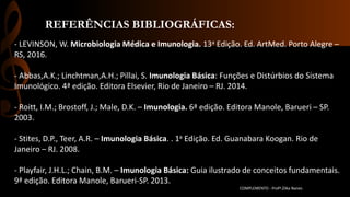 REFERÊNCIAS BIBLIOGRÁFICAS:
COMPLEMENTO - Profª.Zilka Nanes
- LEVINSON, W. Microbiologia Médica e Imunologia. 13a Edição. Ed. ArtMed. Porto Alegre –
RS, 2016.
- Abbas,A.K.; Linchtman,A.H.; Pillai, S. Imunologia Básica: Funções e Distúrbios do Sistema
Imunológico. 4ª edição. Editora Elsevier, Rio de Janeiro – RJ. 2014.
- Roitt, I.M.; Brostoff, J.; Male, D.K. – Imunologia. 6ª edição. Editora Manole, Barueri – SP.
2003.
- Stites, D.P., Teer, A.R. – Imunologia Básica. . 1a Edição. Ed. Guanabara Koogan. Rio de
Janeiro – RJ. 2008.
- Playfair, J.H.L.; Chain, B.M. – Imunologia Básica: Guia ilustrado de conceitos fundamentais.
9ª edição. Editora Manole, Barueri-SP. 2013.
 
