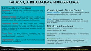 FATORES QUE INFLUENCIAM A IMUNOGENICIDADE
Contribuição do Imunógeno
Estranheza: O sistema imune normalmente discrimina entre o
próprio e não próprio de modo que somente moléculas estranhas
são imunogênicas.
Tamanho molecular: Em geral, quanto maior a molécula mais
imunogênica ela poderá ser (maior que 10.000 daltons). Existem
exceções: insulina (6.000 daltons) e glucagon (3.600 daltons).
Composição Química: Em geral, quanto mais complexa
quimicamente a substância for mais imunogênica ela será. Os
determinantes antigênicos são criados pela sequência primária dos
resíduos no polímero e/ou pela estrutura secundária, terciária ou
quaternária da molécula.
Forma física: Em geral antígenos particulados são mais
imunogênicos do que os solúveis e antígenos desnaturados mais
imunogênicos do que a forma nativa.
Degradabilidade: Antígenos que são facilmente fagocitados são
geralmente mais imunogênicos.
Profª.Zilka: ANTÍGENOS-ANTICORPOS Fonte: Levinson, 2016. http://www.microbiologybook.org/Portuguese/immuno-port-chapter3.htm
Contribuição do Sistema Biológico
Fatores Genéticos: Algumas substâncias são imunogênicas em um
indivíduo, mas não em outros (isto é, responsivos e não
responsivos).
Idade: Usualmente os muito jovens e os muito idosos têm
diminuída a habilidade de montar uma resposta imune em resposta
a um imunógeno.
Método de Administração
Dose: Há uma dose de antígeno acima ou abaixo da qual a
resposta imune não será ótima.
Via: Geralmente a via subcutânea é melhor que a via intravenosa ou
intragástrica.
Adjuvantes: Substâncias que podem aumentar a resposta imune a
um antígeno são chamadas adjuvantes. O uso de adjuvantes,
entretanto, é freqüentemente prejudicado pelos efeitos colaterais
como febre e inflamação.
 