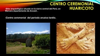 CENTRO CEREMONIAL 
-Sitio arqueológico situado en la sierra central del Perú, en HUARICOTO 
Marcara departamento de Ancash . 
-Centro ceremonial del periodo arcaico tardío. 
 
