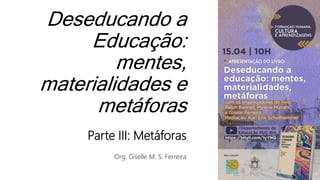 Deseducando a
Educação:
mentes,
materialidades e
metáforas
Parte III: Metáforas
Org. Giselle M. S. Ferreira
 