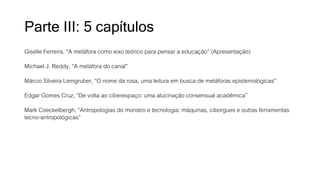 Parte III: 5 capítulos
Giselle Ferreira, “A metáfora como eixo teórico para pensar a educação” (Apresentação)
Michael J. Reddy, “A metáfora do canal”
Márcio Silveira Lemgruber, “O nome da rosa, uma leitura em busca de metáforas epistemológicas”
Edgar Gomes Cruz, “De volta ao ciberespaço: uma alucinação consensual acadêmica”
Mark Coeckelbergh, “Antropologias do monstro e tecnologia: máquinas, ciborgues e outras ferramentas
tecno-antropológicas”
 