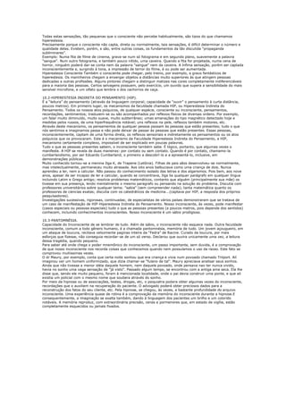 Todas estas sensações, tão pequenas que o consciente não percebe habitualmente, são tipos do que chamamos
hiperestesia.
Precisamente porque o consciente não capta, direta ou normalmente, tais sensações, é difícil determinar o número e
qualidade delas. Existem, porém, e são, entre outras coisas, os fundamentos da tão discutida “propaganda
subliminares”.
Exemplo: Numa fita de filme de cinema, grava-se num só fotograma e em segundo plano, suavemente a palavra
"sangue". Num outro fotograma, e também pouco nítido, uma caveira. Quando a fita for projetada, numa cena de
horror, ninguém poderá dar-se conta nem da palavra "sangue" nem da caveira. A ínfima sensação, porém ser captada
inconscientemente e, surgindo à tona, a impressão de terror do filme, é ou pode ser aumentada.
Hiperestesia Consciente Também o consciente pode chegar, pelo treino, por exemplo, a graus fantásticos de
hiperestesia. Os marinheiros chegam a enxergar objetos a distâncias muito superiores às que atingem pessoas
dedicadas a outras profissões. Alguns pintores chegam a distinguir matizes nas cores completamente indiferenciáveis
para a maioria das pessoas. Certos selvagens possuem, pelo exercício, um ouvido que supera a sensibilidade do mais
sensível microfone, e um olfato que lembra o dos cachorros de caça.

10.2-HIPERESTESIA INDIRETA DO PENSAMENTO (HIP).
É a “leitura” do pensamento (através da linguagem corporal; capacidade de “ouvir” o pensamento à curta distância,
poucos metros). Em primeiro lugar, os mecanismos da faculdade chamada HIP, ou Hiperestesia Indireta do
Pensamento. Todos os nossos atos psíquicos, de qualquer espécie, consciente ou inconsciente, pensamentos,
recordações, sentimentos; traduzem-se ou são acompanhados por reflexos físicos de diversas ordens. Por exemplo,
um falar muito diminuído, muito suave, muito subterrâneo; umas emanações do tipo magnético detectado hoje e
medidas pelos russos, de uma hiperfrequência notável; uns reflexos na pele, reflexos também motores, etc.
Através deste mecanismo, os pensamentos de qualquer pessoa passam às pessoas que estão presentes; tudo o que
nós sentimos e imaginamos passa e não pode deixar de passar às pessoas que estão presentes. Essas pessoas,
inconscientemente, captam de uma forma direta, os reflexos sensoriais e indiretamente os pensamentos ou os atos
psíquicos que os provocaram. Este é o mecanismo da Faculdade Hiperestesia Indireta do Pensamento, a HIP,
mecanismo certamente complexo, impossível de ser explicado em poucas palavras.
Tudo o que as pessoas presentes sabem, o inconsciente também sabe. É lógico, portanto, que algumas vezes o
manifeste. A HIP se revela de duas maneiras: por contato ou sem contato. Quando é por contato, chamamo-la
cumberlandismo, por ser Eduardo Cumberland, o primeiro a descobrí-lo e a apresentá-lo, inclusive, em
demonstrações públicas.
Muito conhecido tornou-se a menina Ilga K, de Trapene (Letônia). Filhas de pais sãos desenvolveu-se normalmente,
mas intelectualmente, permaneceu muito atrasada. Aos oito anos balbuciava como uma criança de dois. Nunca
aprendeu a ler, nem a calcular. Não passou do conhecimento isolado das letras e dos algarismos. Pois bem, aos nove
anos, apesar de ser incapaz de ler e calcular, quando se concentrava, Ilga lia qualquer parágrafo em qualquer língua
incluindo Latim e Grego antigo; resolvia problemas matemáticos, contanto que alguém (principalmente sua mãe) os
tivesse em sua presença, lendo mentalmente o mesmo paragrafo ou pensando na solução do problema. Discutia com
professores universitários sobre qualquer tema: "sabia" (sem compreender nada); tanta matemática quanto os
professores de ciencias exatas; discutia com os catedráticos de medicina...(captava por HIP, a resposta dos próprios
pesquisadores).
Investigações sucessivas, rigorosas, continuadas; de especialistas de vários países demonstraram que se tratava de
um caso de manifestação de HIP-Hiperestesia Indireta do Pensamento. Nosso inconsciente, às vezes, pode manifestar
(casos especiais ou pessoas especiais) tudo o que as pessoas presentes (a poucos metros, pois depende dos sentidos)
conhecem, incluindo conhecimentos inconscientes. Nosso inconsciente é um sábio prodigioso.

10.3-PANTOMNÉSIA.
Capacidade do Inconsciente de se lembrar de tudo. Além de sábio, o inconsciente não esquece nada. Outra faculdade
inconsciente, comum a todo gênero humano, é a chamada pantomnésia, memória de tudo. Um jovem açougueiro, em
um ataque de loucura, recitava velozmente paginas inteira da “Fedra” de Racine. Curado da loucura, por mais
esforços que fizesse, não conseguia recordar-se de um só verso. Declarou que ouvira unicamente uma vez, a leitura
dessa tragédia, quando pequeno.
Para saber até onde chega o poder mnemônico do inconsciente, um passo importante, sem duvida, é a comprovação
de que nosso inconsciente nos recorda coisas que conhecemos quando nem possuíamos o uso da razao. Este fato se
comprovou muitissimas vezes.
O dr Maury, por exemplo, conta que certa noite sonhou que era criança e vivia num povoado chamado Trilport. Alí
imaginou ver um homem uniformizado, que dizia chamar-se "fulano de tal". Maury apreciava analisar seus sonhos.
Ainda que não tivesse a menor idéia daquele homem, nem daquele povoado, onde pensava nao ter nunca vivido,
havia no sonho uma vaga sensação de "já visto". Passado algum tempo, se encontrou com a antiga ama seca. Ela lhe
disse que, sendo ele muito pequeno, foram à mencionada localidade, onde o pai devia construir uma ponte, e que ali
existia um policial com o mesmo nome que soubera através do sonho.
Por meio da hipnose ou de associações, testes, drogas, etc, o psiquiatra podera obter algumas vezes do inconsciente,
recordações que o auxiliem na recuperação do paciente. O advogado poderá obter preciosos dados para a
reconstrução dos fatos do seu cliente, etc. Pela hipnose, se chegou, às vezes, a bastante profundidade do arquivo
inconsciente. Uma experiência quase de rotina é a comprovação da memória do inconsciente durante a hipnose.E
consequentemente, a imaginação se exalta também, dando à linguagem dos pacientes um brilho e um colorido
notáveis. A memória reproduz, com extraordinária precisão, cenas e pormenores que, em estado de vigília, estão
completamente esquecidos ou jamais fixados.
 