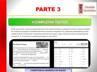 PARTE 3
COMPETENCIA GENÉRICA EN INGLÉSCOMPETENCIA GENÉRICA EN INGLÉS
En esta sección podrá encontrar 8 preguntas (De la 16 a la 23). Dentro de la lectura, el estudiante encontrará oraciones incompletas
que constituyen las preguntas. El estudiante debe leer las 3 opciones de respuesta A, B,C y seleccionar aquella palabra que mejor
complete la oración. En esta sección , además de encontrar las instrucciones a seguir también encontrará una pregunta ejemplo
numerada con 0 . En este caso, la respuesta de la pregunta 0 es la opción C.
 