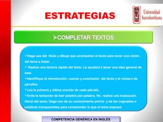 ESTRATEGIAS
Haga uso del título y dibujo que acompañan el texto para tener una visión
del tema a tratar.
 Realice una lectura rápida del texto. Le ayudará a tener una idea general de
éste.
Identifique la introducción, cuerpo y conclusión del texto y el número de
párrafos.
Lea la primera y última oración de cada párrafo.
Evite la tentación de leer palabra por palabra. No realice una traducción
literal del texto. Haga uso de su conocimiento previo y de los cognados o
palabras transparentes para comprender lo que el texto expresa.
COMPETENCIA GENÉRICA EN INGLÉSCOMPETENCIA GENÉRICA EN INGLÉS
 