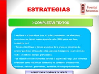 ESTRATEGIAS
Verifique si el texto sigue ó no un orden cronológico. Los adverbios y
expresiones de tiempo pueden ayudarle a ello ( 2000 years ago, later,
nowadays, etc.)
También identifique el tiempo gramatical de la oración a completar. Lo
anterior puede ser útil cuando en las opciones de respuesta usan un mismo
verbo en distintos tiempos gramaticales.
Es necesario que el estudiantes aprenda el significado y sepa usar elementos
sintácticos como sustantivos contables y no contables, preposiciones,
adverbios, artículos , pronombres, adverbios y frases preposicionales.
COMPETENCIA GENÉRICA EN INGLÉSCOMPETENCIA GENÉRICA EN INGLÉS
 
