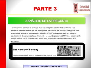 PARTE 3
COMPETENCIA GENÉRICA EN INGLÉSCOMPETENCIA GENÉRICA EN INGLÉS
Comenzaremos a analizar la figura y el título que acompañan al texto. Por la vestimenta y los
jeroglíficos podemos observar que son unos egipcios. Hay un buey que usado por los egipcios para
arar y cultivar la tierra. La primera palabra del título HISTORY implica que el texto va a relatar un
acontecimiento desde su inicio hasta el momento . La segunda palabra FARMING tiene relación con la
imagen del texto y es la AGRICULTURA. Por lo tanto, el texto va a hablar sobre La historia de la
Agricultura.
 